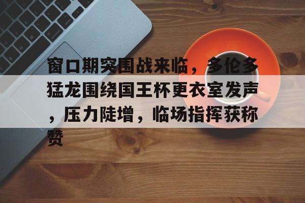 窗口期突围战来临，多伦多猛龙围绕国王杯更衣室发声，压力陡增，临场指挥获称赞的简单介绍
